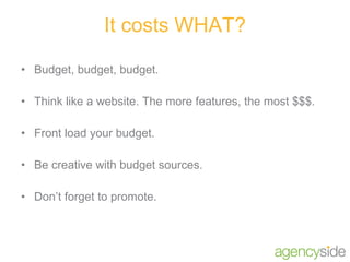It costs WHAT? Budget, budget, budget. Think like a website. The more features, the most $$$. Front load your budget. Be creative with budget sources. Don’t forget to promote. 