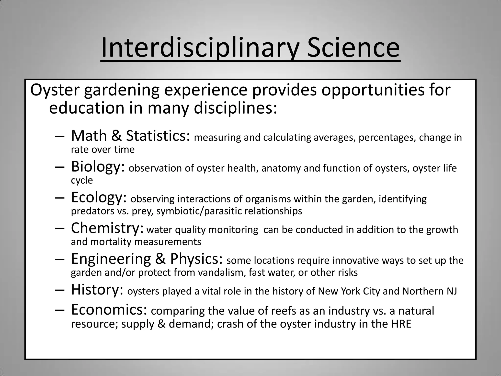 Interdisciplinary Science
Oyster gardening experience provides opportunities for
  education in many disciplines:
   – Math & Statistics: measuring and calculating averages, percentages, change in
      rate over time
   – Biology: observation of oyster health, anatomy and function of oysters, oyster life
      cycle
   – Ecology: observing interactions of organisms within the garden, identifying
      predators vs. prey, symbiotic/parasitic relationships
   – Chemistry: water quality monitoring          can be conducted in addition to the growth
      and mortality measurements
   – Engineering & Physics: some locations require innovative ways to set up the
      garden and/or protect from vandalism, fast water, or other risks
   – History: oysters played a vital role in the history of New York City and Northern NJ
   – Economics: comparing the value of reefs as an industry vs. a natural
      resource; supply & demand; crash of the oyster industry in the HRE
 