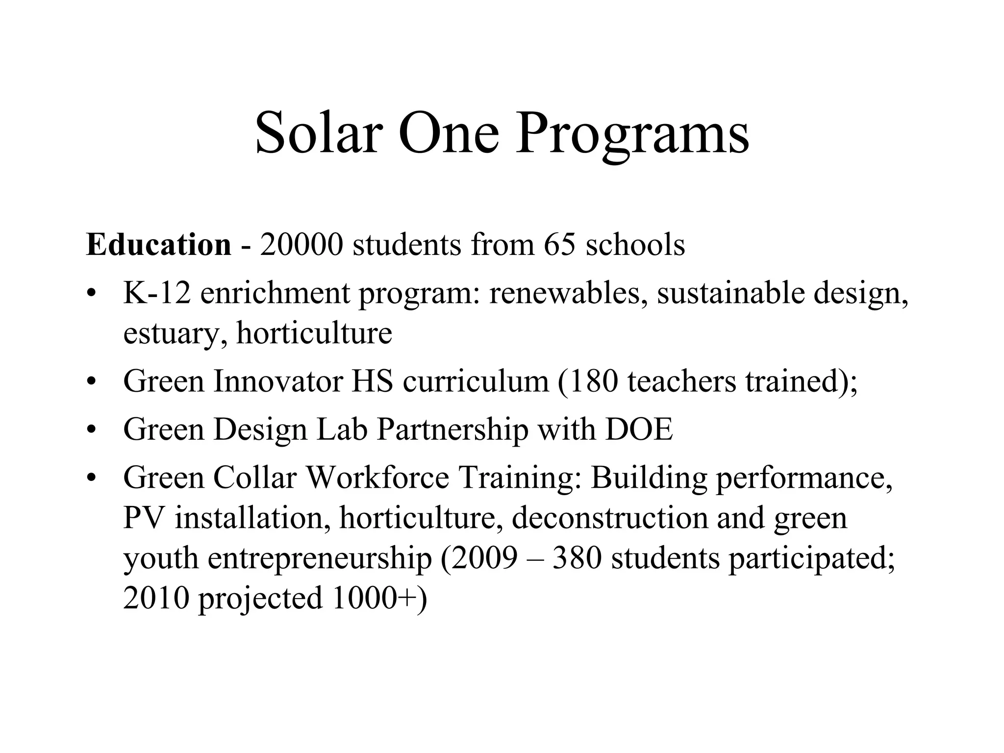Solar One Programs
Education - 20000 students from 65 schools
• K-12 enrichment program: renewables, sustainable design,
  estuary, horticulture
• Green Innovator HS curriculum (180 teachers trained);
• Green Design Lab Partnership with DOE
• Green Collar Workforce Training: Building performance,
  PV installation, horticulture, deconstruction and green
  youth entrepreneurship (2009 – 380 students participated;
  2010 projected 1000+)
 