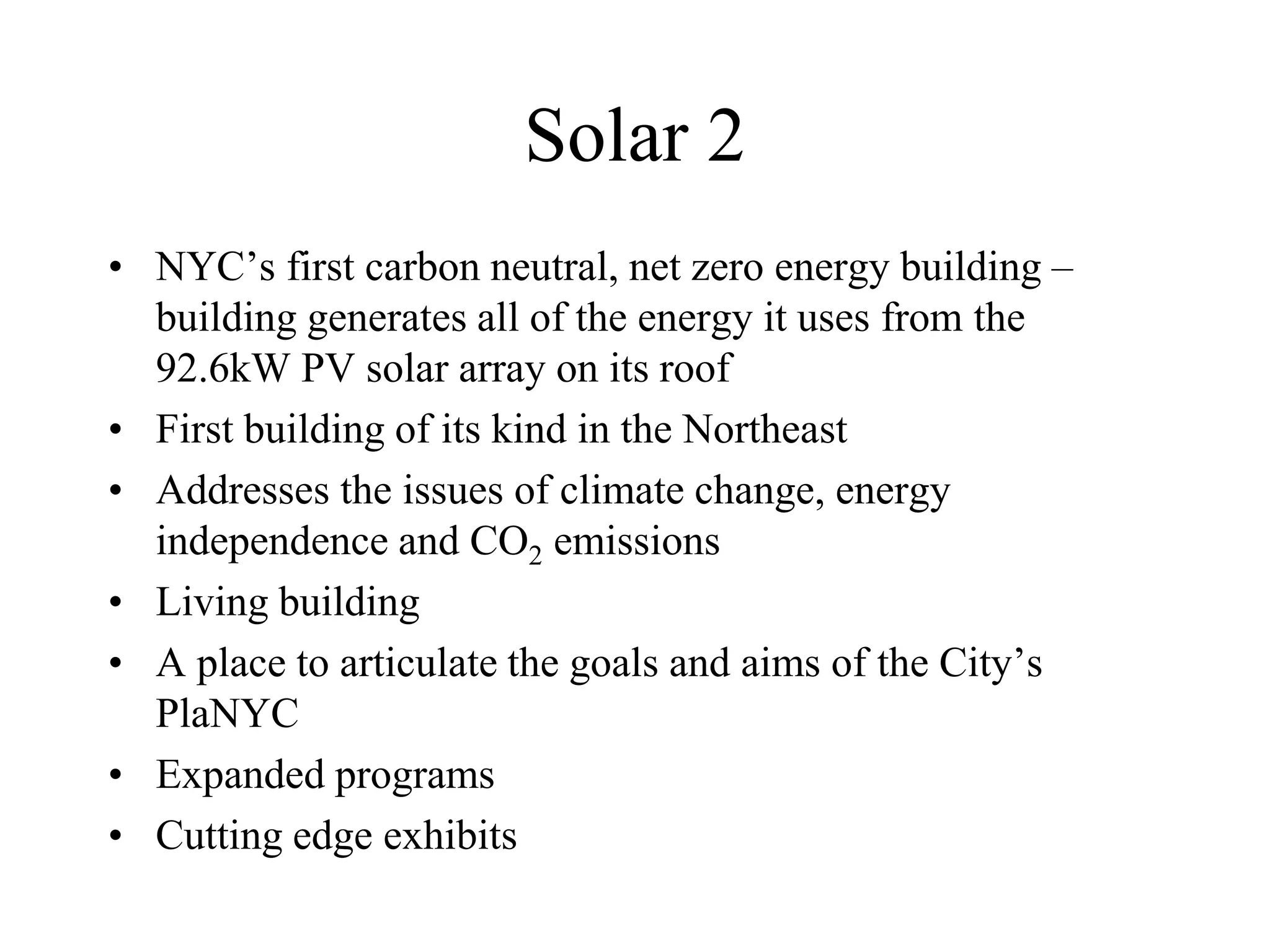 Solar 2
• NYC’s first carbon neutral, net zero energy building –
  building generates all of the energy it uses from the
  92.6kW PV solar array on its roof
• First building of its kind in the Northeast
• Addresses the issues of climate change, energy
  independence and CO2 emissions
• Living building
• A place to articulate the goals and aims of the City’s
  PlaNYC
• Expanded programs
• Cutting edge exhibits
 