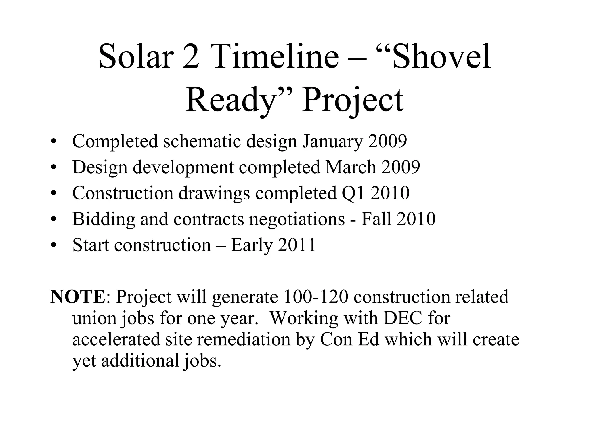 Solar 2 Timeline – “Shovel
             Ready” Project
•   Completed schematic design January 2009
•   Design development completed March 2009
•   Construction drawings completed Q1 2010
•   Bidding and contracts negotiations - Fall 2010
•   Start construction – Early 2011

NOTE: Project will generate 100-120 construction related
  union jobs for one year. Working with DEC for
  accelerated site remediation by Con Ed which will create
  yet additional jobs.
 