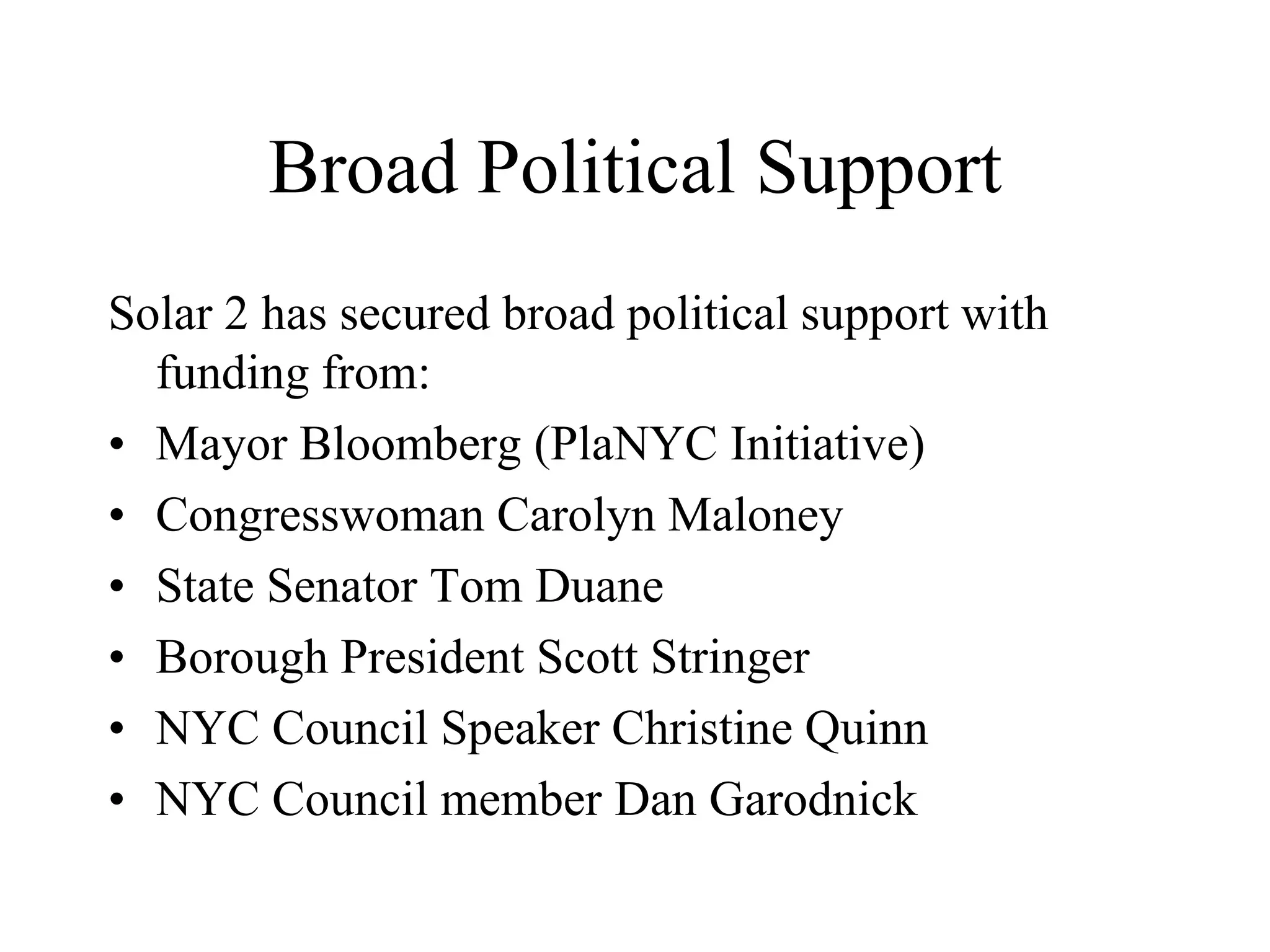 Broad Political Support
Solar 2 has secured broad political support with
  funding from:
• Mayor Bloomberg (PlaNYC Initiative)
• Congresswoman Carolyn Maloney
• State Senator Tom Duane
• Borough President Scott Stringer
• NYC Council Speaker Christine Quinn
• NYC Council member Dan Garodnick
 
