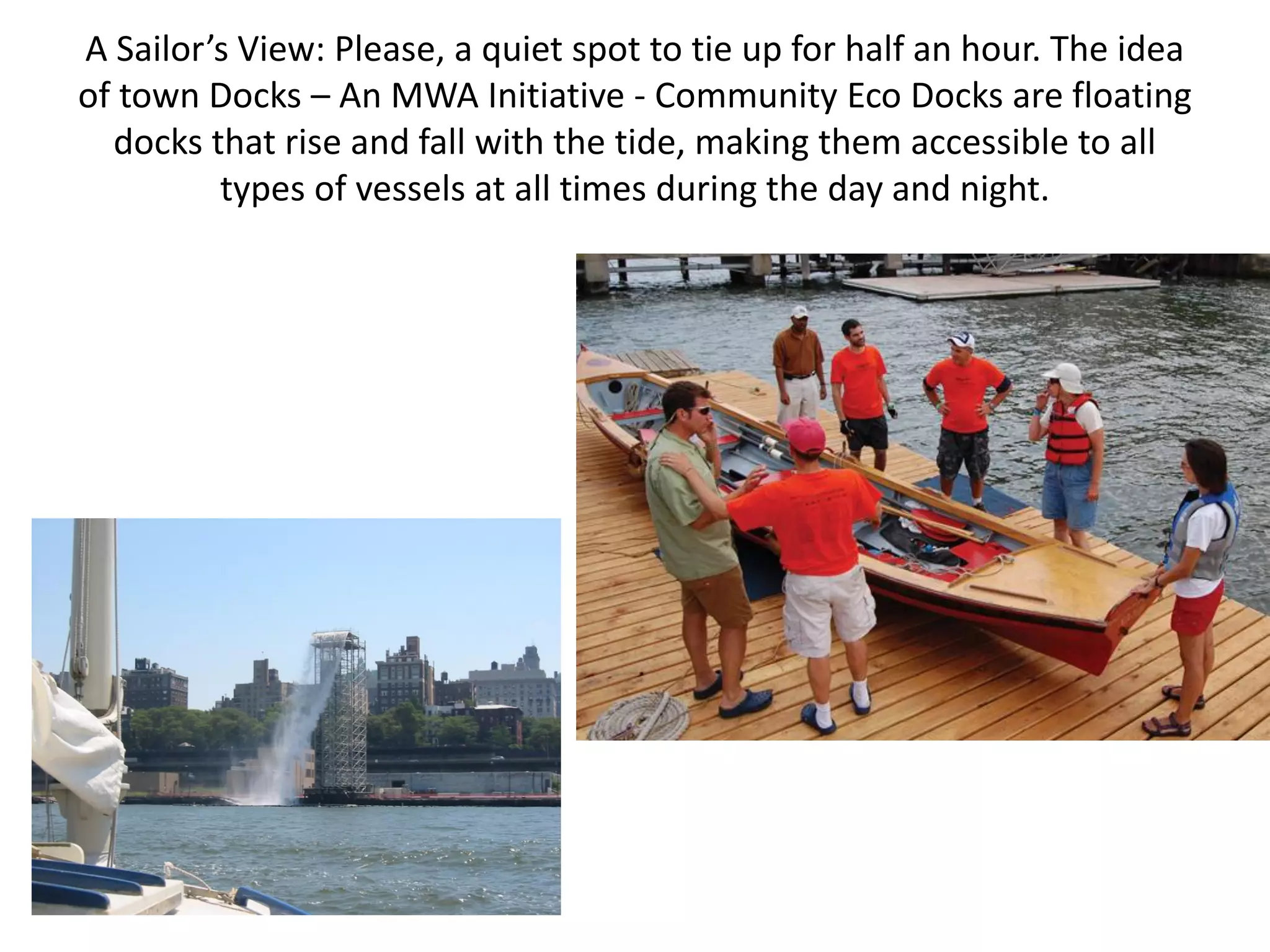 A Sailor’s View: Please, a quiet spot to tie up for half an hour. The idea
of town Docks – An MWA Initiative - Community Eco Docks are floating
  docks that rise and fall with the tide, making them accessible to all
         types of vessels at all times during the day and night.
 