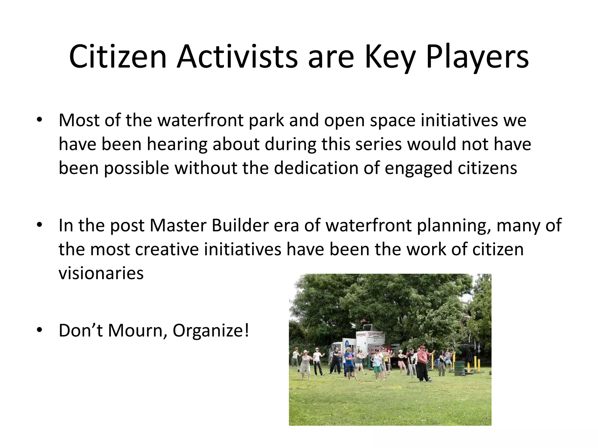 Citizen Activists are Key Players
• Most of the waterfront park and open space initiatives we
  have been hearing about during this series would not have
  been possible without the dedication of engaged citizens

• In the post Master Builder era of waterfront planning, many of
  the most creative initiatives have been the work of citizen
  visionaries

• Don’t Mourn, Organize!
 