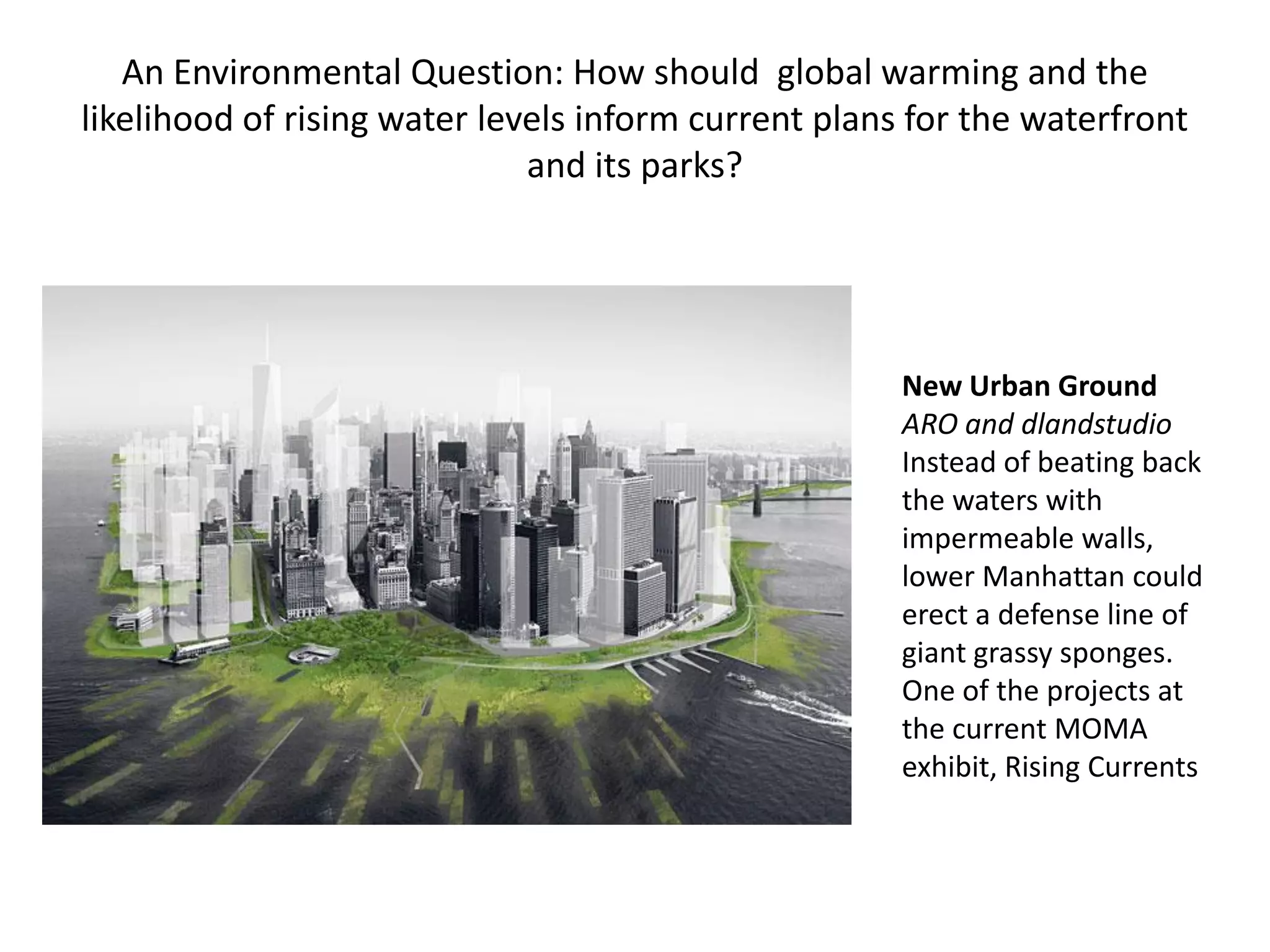 An Environmental Question: How should global warming and the
likelihood of rising water levels inform current plans for the waterfront
                              and its parks?




                                                      New Urban Ground
                                                      ARO and dlandstudio
                                                      Instead of beating back
                                                      the waters with
                                                      impermeable walls,
                                                      lower Manhattan could
                                                      erect a defense line of
                                                      giant grassy sponges.
                                                      One of the projects at
                                                      the current MOMA
                                                      exhibit, Rising Currents
 