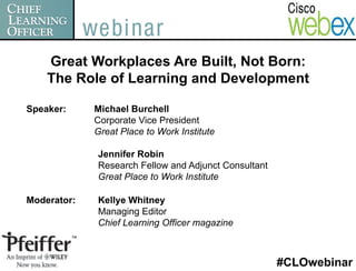 Great Workplaces Are Built, Not Born:
    The Role of Learning and Development

Speaker:     Michael Burchell
             Corporate Vice President
             Great Place to Work Institute

             Jennifer Robin
             Research Fellow and Adjunct Consultant
             Great Place to Work Institute

Moderator:   Kellye Whitney
             Managing Editor
             Chief Learning Officer magazine



                                                      #CLOwebinar
 