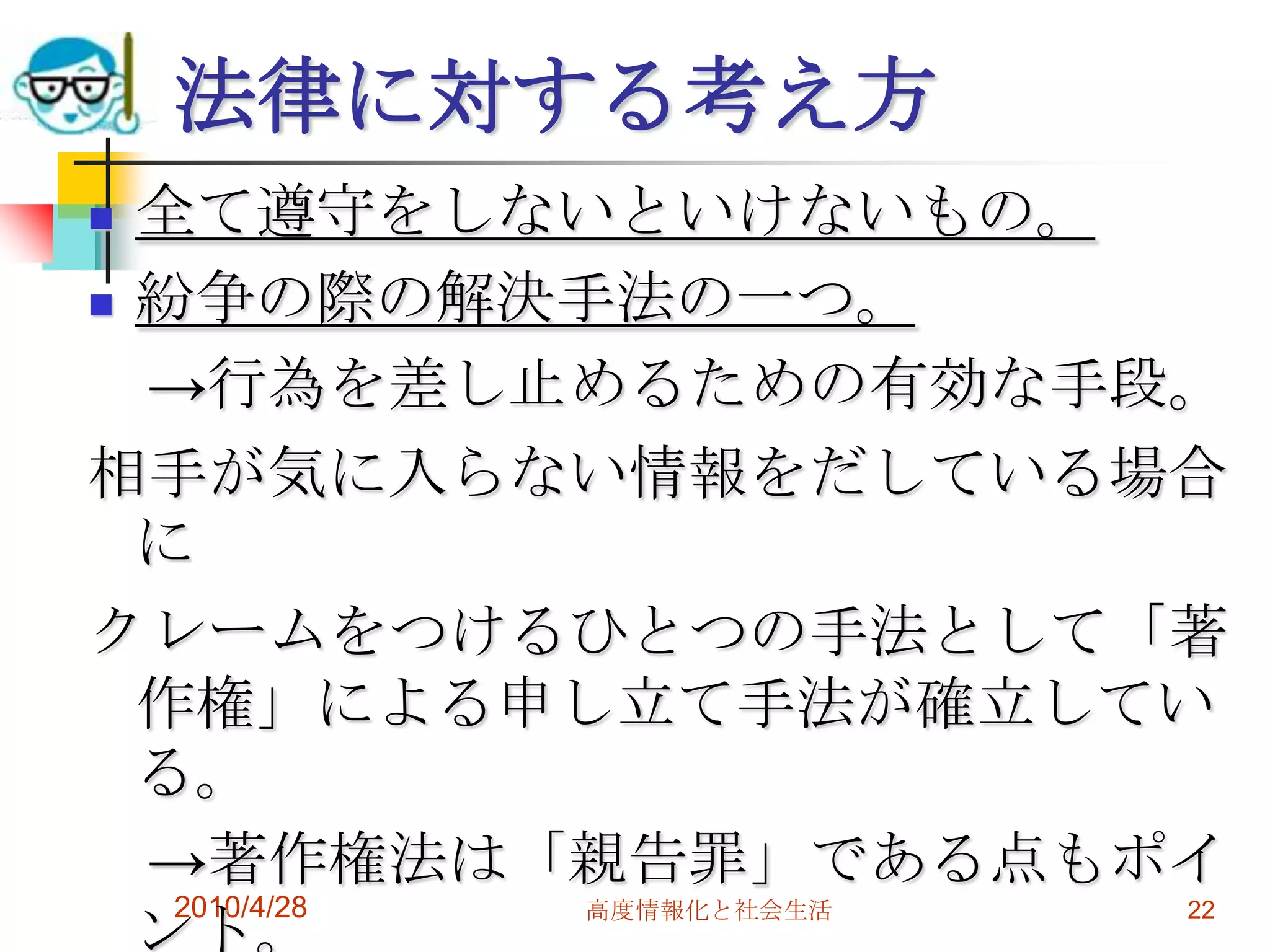 法律に対する考え方
 全て遵守をしないといけないもの。
 紛争の際の解決手法の一つ。

  →行為を差し止めるための有効な手段。
相手が気に入らない情報をだしている場合
  に
クレームをつけるひとつの手法として「著
  作権」による申し立て手法が確立してい
  る。
  →著作権法は「親告罪」である点もポイ
   2010/4/28 高度情報化と社会生活
  ント。
                        22
 