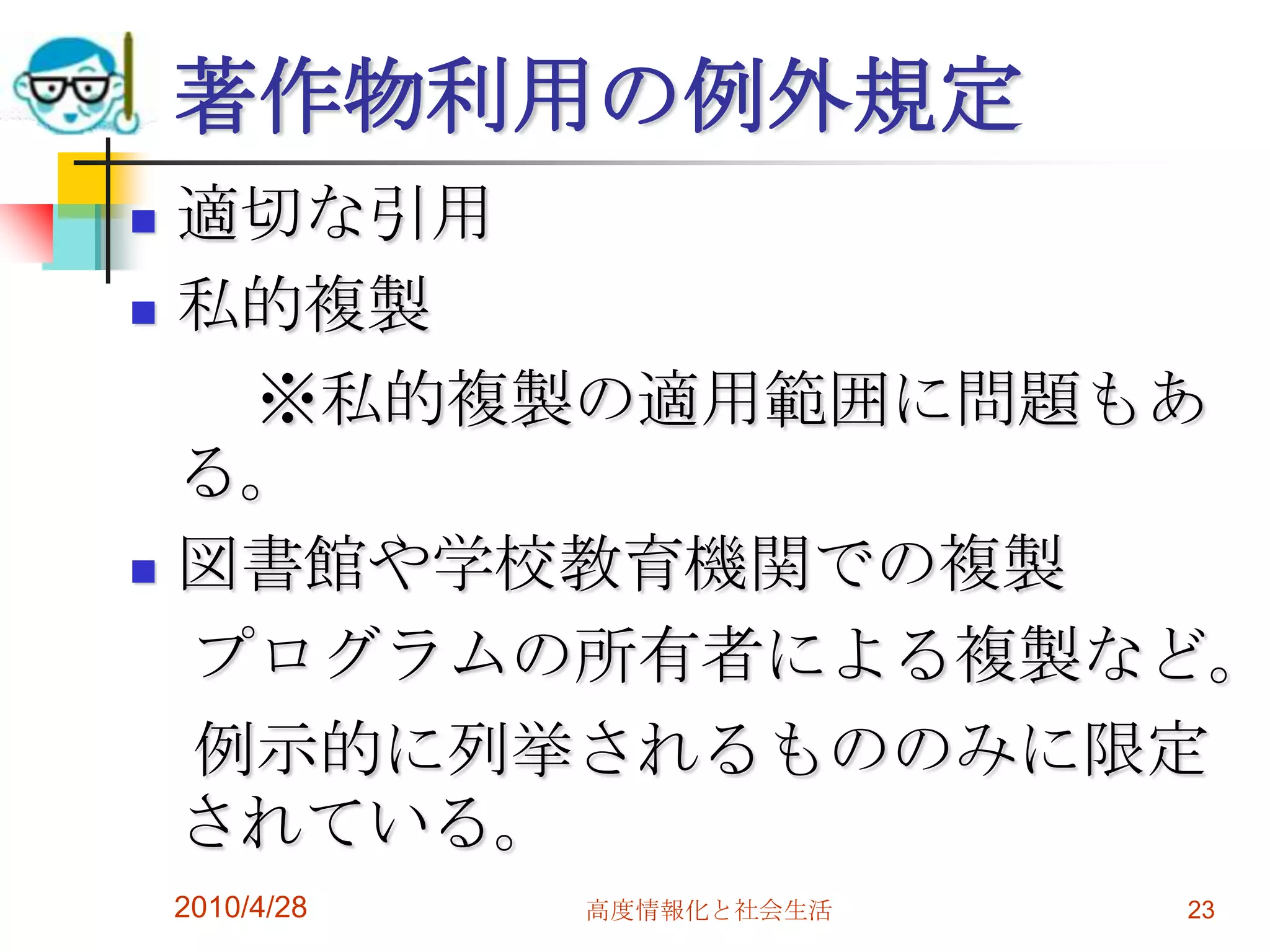 著作物利用の例外規定
 適切な引用
 私的複製

   ※私的複製の適用範囲に問題もあ
  る。
 図書館や学校教育機関での複製

  プログラムの所有者による複製など。
  例示的に列挙されるもののみに限定
  されている。
    2010/4/28   高度情報化と社会生活   23
 