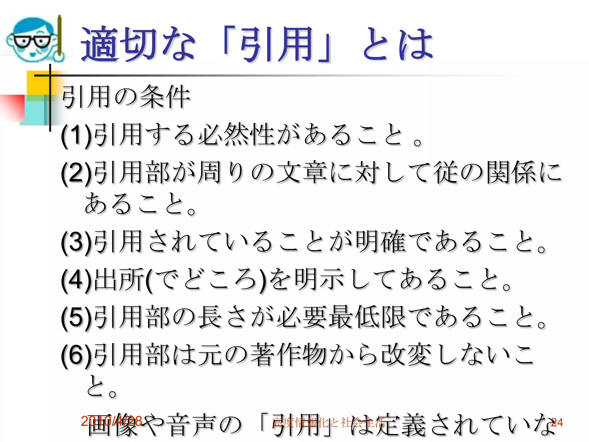 適切な「引用」とは
引用の条件
(1)引用する必然性があること 。
(2)引用部が周りの文章に対して従の関係に
  あること。
(3)引用されていることが明確であること。
(4)出所(でどころ)を明示してあること。
(5)引用部の長さが必要最低限であること。
(6)引用部は元の著作物から改変しないこ
  と。
   画像や音声の「引用」は定義されていな
  2010/4/28 高度情報化と社会生活 24
 