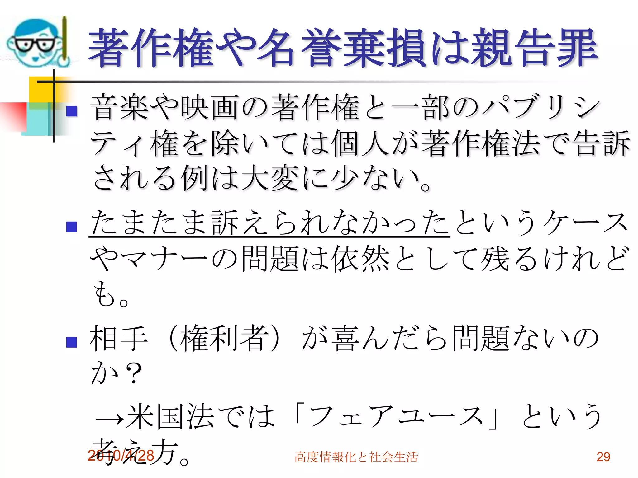 著作権や名誉棄損は親告罪
   音楽や映画の著作権と一部のパブリシ
    ティ権を除いては個人が著作権法で告訴
    される例は大変に少ない。
   たまたま訴えられなかったというケース
    やマナーの問題は依然として残るけれど
    も。
   相手（権利者）が喜んだら問題ないの
    か？
     →米国法では「フェアユース」という
    考え方。
    2010/4/28 高度情報化と社会生活 29
 