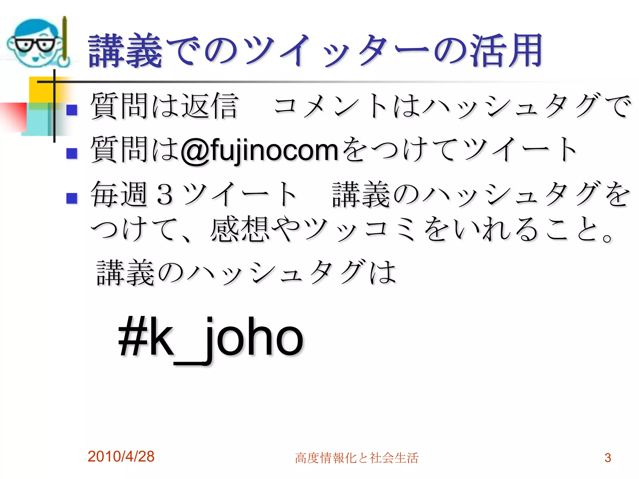講義でのツイッターの活用
   質問は返信 コメントはハッシュタグで
   質問は@fujinocomをつけてツイート
   毎週３ツイート 講義のハッシュタグを
    つけて、感想やツッコミをいれること。
    講義のハッシュタグは

        #k_joho

    2010/4/28   高度情報化と社会生活   3
 