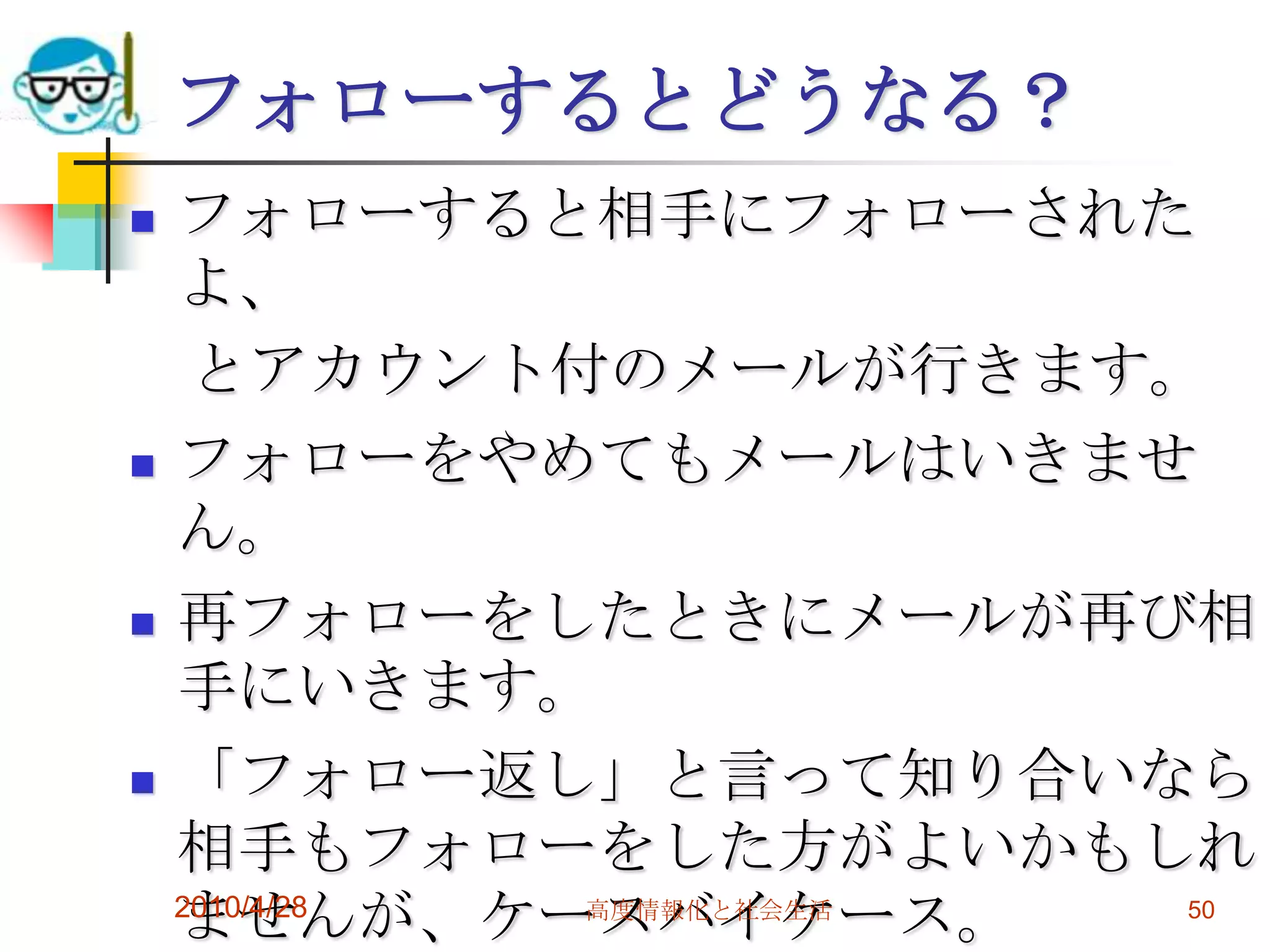 フォローするとどうなる？
   フォローすると相手にフォローされた
    よ、
     とアカウント付のメールが行きます。
   フォローをやめてもメールはいきませ
    ん。
   再フォローをしたときにメールが再び相
    手にいきます。
   「フォロー返し」と言って知り合いなら
    相手もフォローをした方がよいかもしれ
    ませんが、ケースバイケース。
    2010/4/28 高度情報化と社会生活 50
 