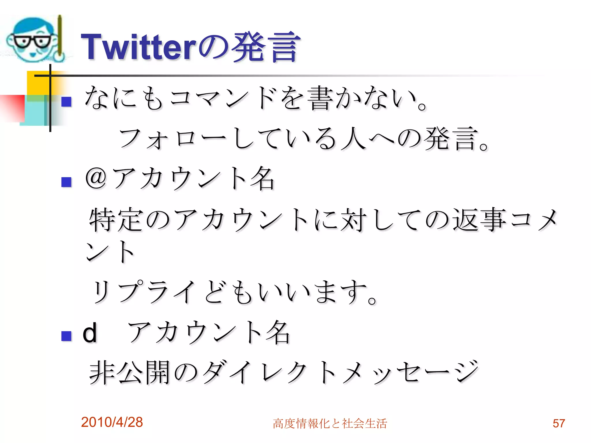 Twitterの発言
   なにもコマンドを書かない。
      フォローしている人への発言。
   ＠アカウント名
    特定のアカウントに対しての返事コメ
    ント
    リプライどもいいます。
   d アカウント名
    非公開のダイレクトメッセージ
    2010/4/28   高度情報化と社会生活   57
 