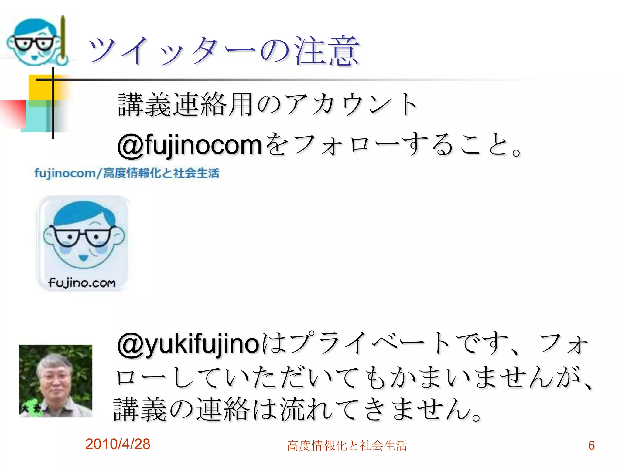 ツイッターの注意
    講義連絡用のアカウント
    @fujinocomをフォローすること。




   @yukifujinoはプライベートです、フォ
   ローしていただいてもかまいませんが、
   講義の連絡は流れてきません。
2010/4/28   高度情報化と社会生活     6
 