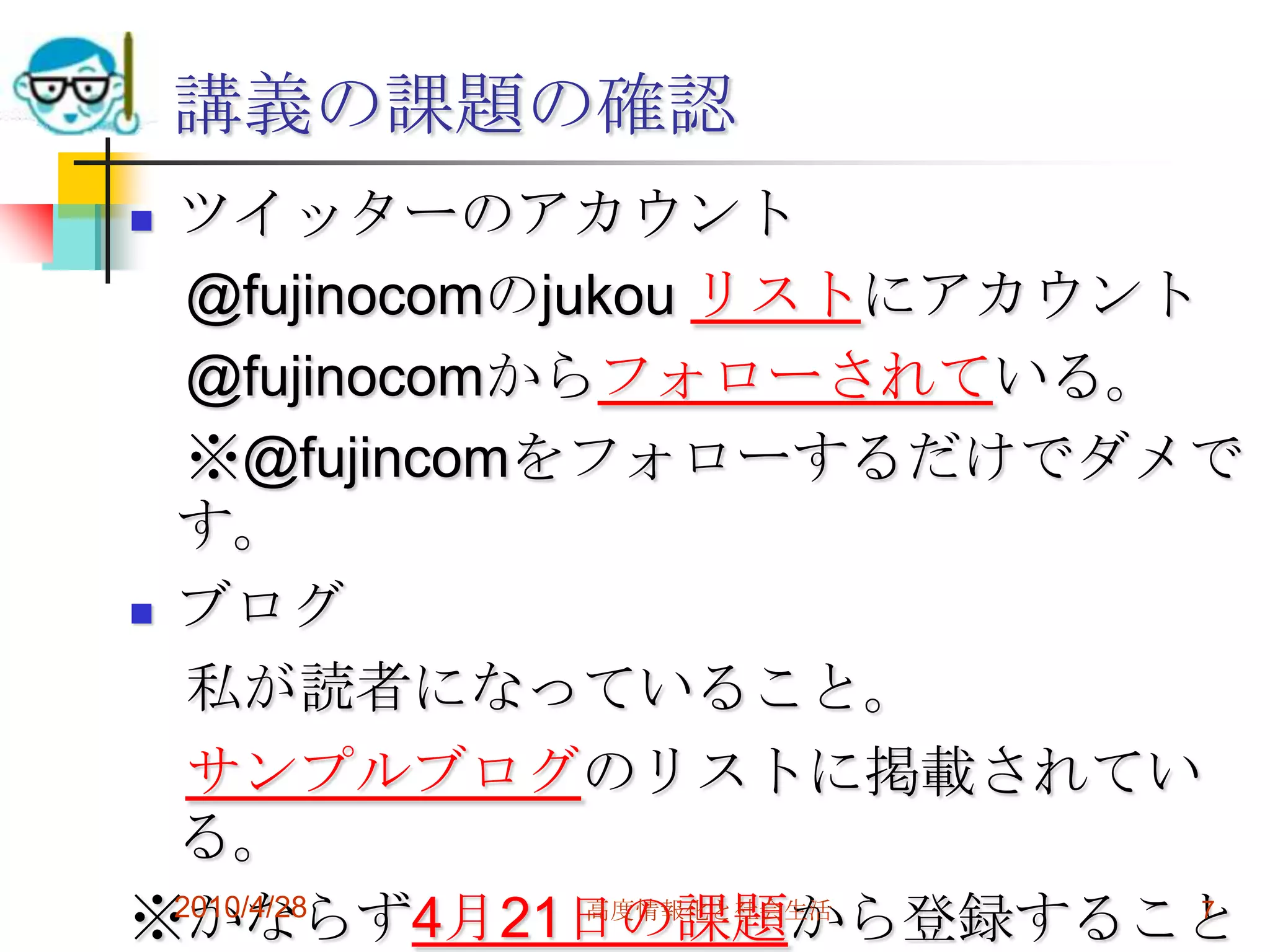 講義の課題の確認
 ツイッターのアカウント
   @fujinocomのjukou リストにアカウント
   @fujinocomからフォローされている。
   ※@fujincomをフォローするだけでダメで
  す。
 ブログ

   私が読者になっていること。
   サンプルブログのリストに掲載されてい
  る。
※かならず4月21日の課題から登録すること
  2010/4/28     高度情報化と社会生活    7
 