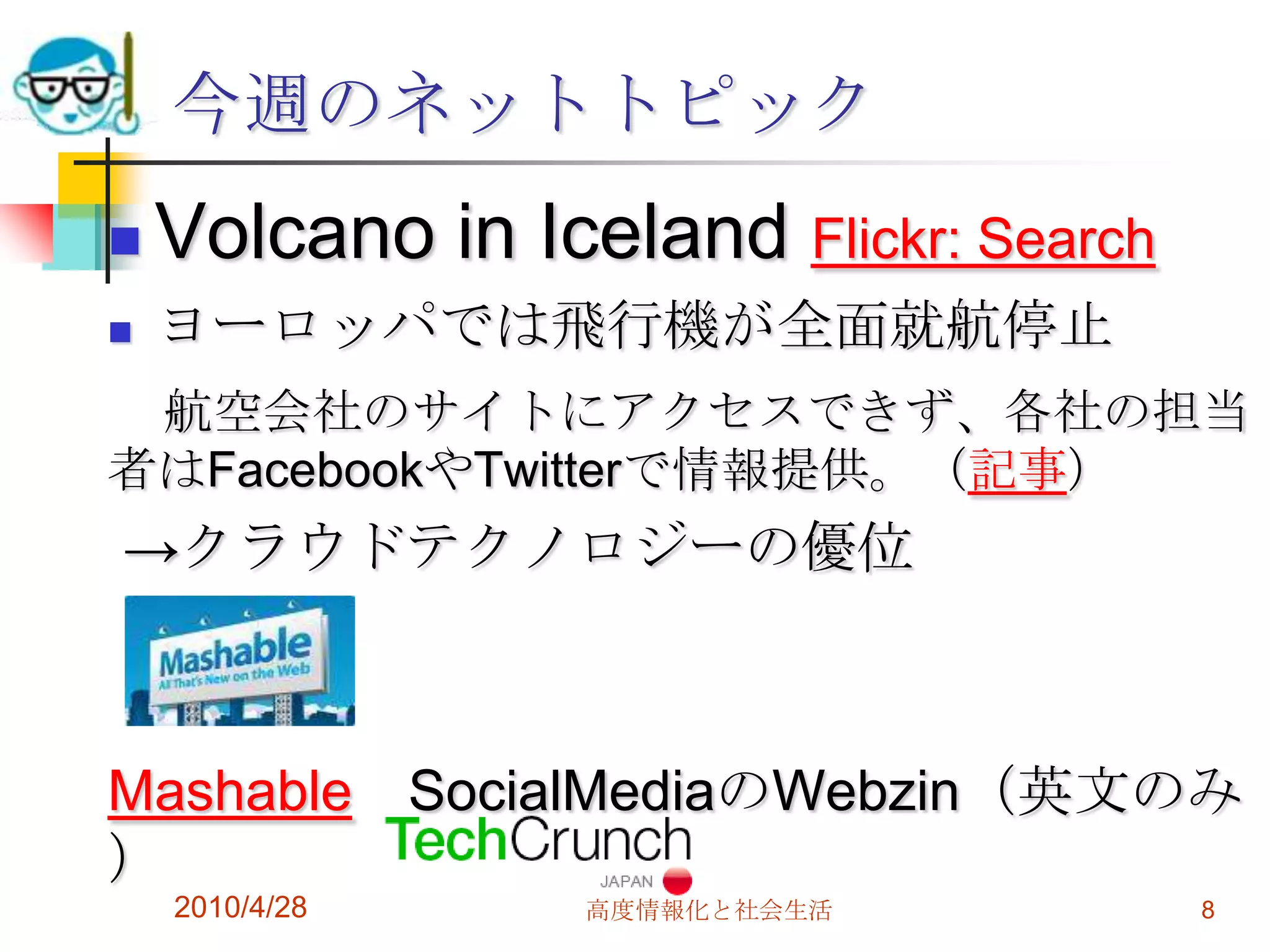 今週のネットトピック
   Volcano in Iceland Flickr: Search
   ヨーロッパでは飛行機が全面就航停止
 航空会社のサイトにアクセスできず、各社の担当
者はFacebookやTwitterで情報提供。（記事）
→クラウドテクノロジーの優位



Mashable SocialMediaのWebzin（英文のみ
）
    2010/4/28     高度情報化と社会生活            8
 