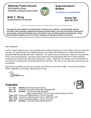 Wellesley Public Schools                                            Superintendent’s
       40 Kingsbury Street                                                 Bulletin
       Wellesley, Massachusetts 02481
                                                                           www.wellesley.k12.ma.us/district/bulletins.



       Bella T. Wong                                                                      Bulletin #30
       Superintendent of Schools                                                          April 29, 2011



     The Superintendent’s Bulletin is posted weekly on Fridays on our website. It provides timely, relevant
     information about meetings, professional development opportunities, curriculum and program development,
     grant awards, and School Committee news. The bulletin is also the official vehicle for job postings. Please
     read the bulletin regularly and use it to inform colleagues of meetings and other school news.


,


    Dear Colleagues,

    I admit, I couldn't help but wait to catch a glimpse of the wedding happening in London before rushing into work this
    morning. As I walk the halls in the middle school there are smiles and exclamations of, "Wasn't she beautiful!",
    along with staff sporting elaborate hats in celebration. So I guess many of us have been caught up in the giddiness
    of this event occurring abroad. April was a heavy month around the devastating aftermath of natural disasters,
    tornados down South and the earthquake and tsunami in Japan. Celebration of a couple's vows of commitment to
    one another is a hopeful event and evokes optimism for the future. All in all, it is not a bad way to start the day and
    the weekend.

    Enjoy the spring weather and rest up as we gear up for the busy, busy month of May -- end of year evaluations,
    MCAS, celebrations, retirements, interviewing and hiring!




    Calendar
         Fri., 4/29  Deadline: C&I Proposal Submissions
         Sun., 5/1   Household Hazardous Waste Day, Wellesley RDF
         Mon., 5/2   Deadline: Job Share/Transfer Requests
                               Apply to Attend WPS in 2011-12 (non-resident children of WTA)
         Tues., 5/10 School Committee Meeting, 7:30 pm Town Hall
         Wed., 5/18 Teachers for Safe Schools, 3:30 pm, WMS Room 245
         Tues., 5/24 School Committee Meeting, 7:30 pm Town Hall
         Wed., 6/1   Deadline: Graduate Course Reimbursement
 