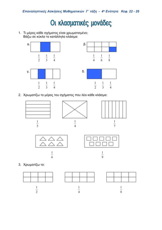 Επαναληπτικές Ασκήσεις Μαθηματικών Γ΄ τάξη - 4η Ενότητα Κεφ. 22 - 26
1. Τι μέρος κάθε σχήματος είναι χρωματισμένο;
Βάζω σε κύκλο το κατάλληλο κλάσμα:
α. β.
2
1
3
1
4
1
4
1
6
1
8
1
γ. δ.
2
1
3
1
4
1
2
1
3
1
4
1
2. Χρωματίζω το μέρος του σχήματος που λέει κάθε κλάσμα:
5
1
4
1
7
1
6
1
9
1
3. Χρωματίζω το:
2
1
4
1
8
1
 