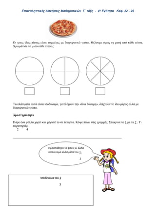 Επαναληπτικές Ασκήσεις Μαθηματικών Γ΄ τάξη - 4η Ενότητα Κεφ. 22 - 26
Οι τρεις ίδιες πίτσες είναι κομμένες με διαφορετικό τρόπο. Θέλουμε όμως τη μισή από κάθε πίτσα.
Χρωμάτισε το μισό κάθε πίτσας.
Τα κλάσματα αυτά είναι ισοδύναμα, γιατί έχουν την «ίδια δύναμη», δείχνουν το ίδιο μέρος αλλά με
διαφορετικό τρόπο.
Δραστηριότητα
Πάρε ένα φύλλο χαρτί και χώρισέ το σε τέταρτα. Κόψε πάνω στις γραμμές. Σύγκρινε το 1 με τα 2 . Τι
παρατηρείς;
2 4
_____________________________________________________________________
Προσπάθησε να βρεις κι άλλα
ισοδύναμα κλάσματα του 1.
2
Ισοδύναμα του 1
2
 