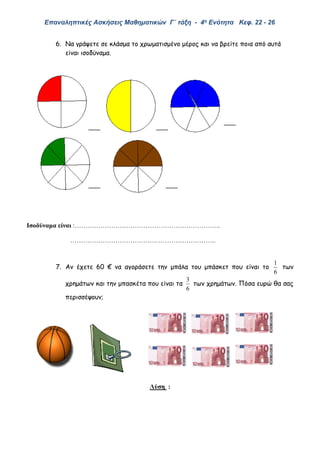 Επαναληπτικές Ασκήσεις Μαθηματικών Γ΄ τάξη - 4η Ενότητα Κεφ. 22 - 26
6. Να γράψετε σε κλάσμα το χρωματισμένο μέρος και να βρείτε ποια από αυτά
είναι ισοδύναμα.
Ισοδύναμα είναι :…………………………………………………………..
…………………………………………………………..
7. Αν έχετε 60 € να αγοράσετε την μπάλα του μπάσκετ που είναι το
6
1
των
χρημάτων και την μπασκέτα που είναι τα
6
3
των χρημάτων. Πόσα ευρώ θα σας
περισσέψουν;
Λύση :
 