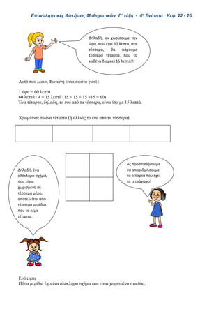 Επαναληπτικές Ασκήσεις Μαθηματικών Γ΄ τάξη - 4η Ενότητα Κεφ. 22 - 26
Αυτό που λέει η Φωτεινή είναι σωστό γιατί :
1 ώρα = 60 λεπτά
60 λεπτά : 4 = 15 λεπτά (15 + 15 + 15 +15 = 60)
Ένα τέταρτο, δηλαδή, το ένα από τα τέσσερα, είναι ίσο με 15 λεπτά.
Χρωμάτισε το ένα τέταρτο (ή αλλιώς το ένα από τα τέσσερα).
Ερώτηση
Πόσα μερίδια έχει ένα ολόκληρο σχήμα που είναι χωρισμένο στα δύο;
Δηλαδή, αν χωρίσουμε την
ώρα, που έχει 60 λεπτά, στα
τέσσερα, θα πάρουμε
τέσσερα τέταρτα, που το
καθένα διαρκεί 15 λεπτά!!!
Ας προσπαθήσουμε
να απαριθμήσουμε
τα τέταρτα που έχει
το τετράγωνο!
Δηλαδή, ένα
ολόκληρο σχήμα,
που είναι
χωρισμένο σε
τέσσερα μέρη,
αποτελείται από
τέσσερα μερίδια,
που τα λέμε
τέταρτα.
 