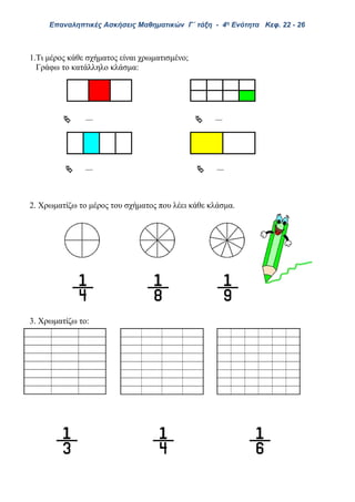 Επαναληπτικές Ασκήσεις Μαθηματικών Γ΄ τάξη - 4η Ενότητα Κεφ. 22 - 26
1.Τι μέρος κάθε σχήματος είναι χρωματισμένο;
Γράφω το κατάλληλο κλάσμα:
 
 
2. Χρωματίζω το μέρος του σχήματος που λέει κάθε κλάσμα.
3. Χρωματίζω το
 