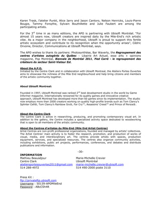 Karen Trask, l’atelier Punkt, Alice Jarry and Jason Cantoro, Nelson Henricks, Louis-Pierre
Bougie, Tammy Forsythe, Sylvain Bouthillette and Julie Faubert are among the
participating artists.

For the 3rd time in as many editions, the APO is partnering with Ubisoft Montréal. “For
almost 15 years now, Ubisoft creators are inspired daily by the Mile-End’s rich artistic
vibe. As a major company in the neighborhood, Ubisoft is proud to support this fertile
artistic ecosystem and contribute to its recognition when the opportunity arises”, Cédric
Orvoine, Director, Communications at Ubisoft Montréal, says.

The APO wishes to thank its partners: Photosynthèse, Bar Waverly, the Regroupement des
centres d'artistes autogérés du Québec - Libairie Art Actuel, esse arts + opinions
magazine, Pop Montréal, Biennale de Montréal 2011, Pied Carré - le regroupement des
créateurs du secteur Saint-Viateur Est.

About the A.P.O.
Initiated by the Centre Clark and in collaboration with Ubisoft Montreal, the Ateliers Portes Ouvertes
aims to showcase the richness of the Mile End neighbourhood and help bring citizens and members
of the artistic community together.


About Ubisoft Montreal:

Founded in 1997, Ubisoft Montreal was ranked 2nd best development studio in the world by Game
Informer magazine. Internationally renowned for its quality games and innovative creative
approach, Ubisoft Montreal has developed more than 60 games since its implementation. The studio
now employs more than 2000 creators working on quality high-profile brands such as Tom Clancy’s
Splinter Cell®, Tom Clancy’s Rainbow Six®, Far Cry™, Assassins’ Creed™ and Prince of Persia®.



About the Centre Clark
The Centre Clark is active in researching, producing, and promoting contemporary visual art. In
addition to the gallery, the Centre includes a specialized activity space dedicated to woodworking
that is open to all members of the artistic community.

About the Centres d’artistes du Mile-End (Mile End Artist Centres)
Artist Centres are non-profit professional organizations, founded and managed by artists’ collectives.
The Artist Centres’ main activity is to foster the research, promotion, and production of works of
visual, media, and interdisciplinary art. The centres provide artists with spaces, production
equipment, services, and specialized resources. The centres also organize community activities,
including exhibitions, public art projects, performances, conferences, and debates and distribute
publications and information.

                                                -30-
INFORMATION
Mathieu Beauséjour                             Marie-Michelle Crevier
Centre Clark                                   Ubisoft Montréal
ateliersportesouvertes2011@gmail.com           marie-michelle.crevier@ubisoft.com
514 288-4972                                   514 490-2000 poste 3110


Press Kit :
ftp://privateftp.ubisoft.com
Username : 50139-APOMileEnd
Password : ABcCSh4R
 