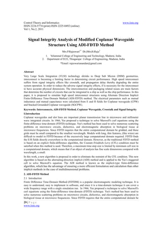 Control Theory and Informatics                                                                 www.iiste.org
ISSN 2224-5774 (print) ISSN 2225-0492 (online)
Vol 1, No.2, 2011


    Signal Integrity Analysis of Modified Coplanar Waveguide
               Structure Using ADI-FDTD Method
                                     Mrs.P.Rajeswari1* Dr.(Mrs)S.Raju2
                      1. Velammal College of Engineering and Technology, Madurai, India
                 2.    Department of ECE, Thiagarajar College of Engineering, Madurai, India
                                   *Email: rajeswarianandan@gmail.com


Abstract
Very Large Scale Integration (VLSI) technology shrinks to Deep Sub Micron (DSM) geometries,
interconnect is becoming a limiting factor in determining circuit performance. High speed interconnect
suffers from signal integrity effects like crosstalk, and propagation delay thereby degrading the entire
system operation. In order to reduce the adverse signal integrity effects, if is necessary for the interconnect
to have accurate physical dimensions. The interconnection and packaging related issues are main factors
that determine the number of circuits that can be integrated in a chip as well as the chip performance. In this
paper, it is proposed to simulate high speed interconnect structures using Alternate Direction Implicit
Finite-Difference Time-Domain Method (ADI-FDTD) method. The electrical parameters such as mutual
inductance and mutual capacitance were calculated from E and H fields for Coplanar waveguide (CPW)
and Stacked Grounded Coplanar waveguide (SGCPW).
Keywords: Interconnects, ADI-FDTD Method, Coplanar Waveguide, Crosstalk and Signal Integrity
I.Introduction
Coplanar waveguides and slot lines are important planar transmission line in microwave and millimeter
wave integrated circuits. In 1966, Yee proposed a technique to solve Maxwell's curl equations using the
finite-difference time-domain (FDTD) technique. Yee's method has been used to solve numerous scattering
problems on microwave circuits, dielectrics, and electromagnetic absorption in biological tissue at
microwave frequencies. Since FDTD requires that the entire computational domain be gridded, and these
grids must be small compared to the smallest wavelength. Models with long, thin features, (like wires) are
difficult to model in FDTD because of the excessively large computational domain required. FDTD finds
the E/H fields directly everywhere in the computational domain. However, as the traditional FDTD method
is based on an explicit finite-difference algorithm, the Courant–Friedrich–Levy (CFL) condition must be
satisfied when this method is used. Therefore, a maximum time-step size is limited by minimum cell size in
a computational domain, which means that if an object of analysis has fine scale dimensions compared with
wavelength, a small.
In this work, a new algorithm is proposed in order to eliminate the restraint of the CFL condition. This new
algorithm is based on the alternating-direction implicit (ADI) method and is applied to the Yee’s staggered
cell to solve Maxwell’s equation. The ADI method is known as the implicit-type finite-difference
algorithm, which has the advantage of ensuring a more efficient formulation and calculation than other
implicit methods in the case of multidimensional problems.
2. ADI-FDTD Method
2.1 Introduction
Finite Difference Time-Domain Method (FDTDM) is a popular electromagnetic modeling technique. It is
easy to understand, easy to implement in software, and since it is a time-domain technique it can cover a
wide frequency range with a single simulation run. In 1966, Yee proposed a technique to solve Maxwell's
curl equations using the finite-difference time-domain (FDTD) technique. Yee's method has been used to
solve numerous scattering problems on microwave circuits, dielectrics, and electromagnetic absorption in
biological tissue at microwave frequencies. Since FDTD requires that the entire computational domain be
29 | P a g e
www.iiste.org
 