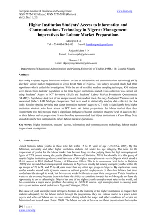 European Journal of Business and Management                                                    www.iiste.org
ISSN 2222-1905 (Paper) ISSN 2222-2839 (Online)
Vol 3, No.11, 2011

           Higher Institution Students’ Access to Information and
           Communications Technology in Nigeria: Management
               Imperatives for Labour Market Preparations
                                            Akuegwu B A
                            Tel: +234-803-624-1413   E-mail: basakuegwu@gmail.com

                                                Anijaobi-Idem F N
                                       E-mail: francaanijah@yahoo.com

                                               Ekanem E E
                                  E-mail: ekpenyongekanem@yahoo.com

     Department of Educational Administration and Planning,University of Calabar, PMB, 1115 Calabar-Nigeria

Abstract

This study explored higher institution students’ access to information and communications technology (ICT)
and their labour market preparations in Cross River State of Nigeria. This survey designed study had three
hypotheses which guided the investigation. With the use of stratified random sampling technique, 450 students
were drawn from students’ population in the three higher institutions studied. Data collection was carried out
using Students’ Access to ICT Inventory (SAII) and Students’ Labour Market Preparation Questionnaire
(SLMPQ). Population t-test (test of one sample mean), Independent t-test, One way Analysis of Variance and its
associated Fisher’s LSD Multiple Comparison Test were used to statistically analyze data collected for this
study. Results obtained revealed that higher institution students’ access to ICT tools is significantly low; higher
institution students who have access to ICT tools had better preparations for labour market than their
counterparts who have not and there is significant influence of higher institution students’ level of access to ICT
on their labour market preparation. It was therefore recommended that higher institutions in Cross River State
should diversify their curriculum to reflect labour market expectations.

Key words: Higher institution, students’ access, information and communications technology, labour market
preparations, management.



1.     Introduction

United Nations define youths as those who fall within 15 to 25 years of age (UNDESA, 2005). By this
definition, university and other higher institution students fall under this age category. The need for the
preparation of youths for the labour market has become long overdue judging from the high unemployment
figure of 27.9 percent among the youths (National Bureau of Statistics, 2005). Incidentally, it is this group of
people (higher institution graduates) that have one of the highest unemployment rates in Nigeria which stood at
12.40 percent in 2003 (Federal Ministry of Education, 2006). This is in consonance with Bello in Babalola
(2007) who revealed that unemployment incidence in Nigeria is mostly felt among energetic youths within the
age ranges of 20 to 24, and 25 to 44 years more than any other age groups in Nigeria. By implication, many
youths wander around with dynamic resources without gainful employments. It therefore follows that these
youths have the strength to work, but there are no works for them to expend their energies on. This is therefore a
waste on the economy because those who have the ability to contribute towards its well-being do not have the
opportunity to do so. Alarmingly, Nigeria has one of the highest youth unemployment rates in the world, and
this constitutes a major social problem. According to UNESCO source, high unemployment is causing acute
poverty and serious social problems in Nigeria (Edukugho, 2004).

The cause of youth unemployment in Nigeria borders on the inability of the higher institutions to prepare their
students adequately for the labour market through the programmes they run. Labour market is a place where
buyers and sellers of labour are in close contact during which the wages and other conditions of service are
determined and agreed upon (Ande, 2005). The labour markets in this case are those organizations that employ

29 | P a g e
www.iiste.org
 