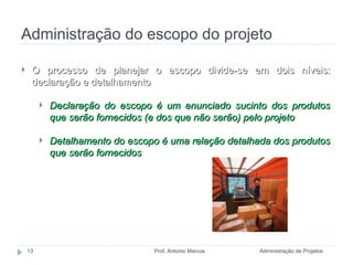 Administração do escopo do projeto Administração de Projetos Prof. Antonio Marcos O processo de planejar o escopo divide-se em dois níveis: declaração e detalhamento Declaração do escopo é um enunciado sucinto dos produtos que serão fornecidos (e dos que não serão) pelo projeto Detalhamento do escopo é uma relação detalhada dos produtos que serão fornecidos 