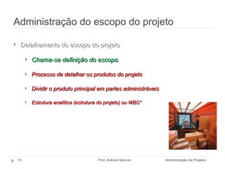 Administração do escopo do projeto Administração de Projetos Prof. Antonio Marcos Detalhamento do escopo do projeto Chama-se definição do escopo  Processo de detalhar os produtos do projeto Dividir o produto principal em partes administráveis Estrutura analítica (estrutura do projeto) ou WBS* *WBS =  work breakdown structure 