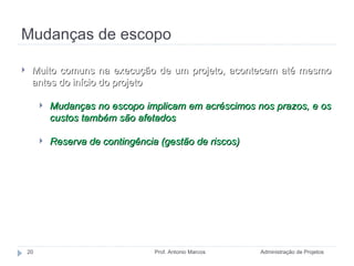 Mudanças de escopo Administração de Projetos Prof. Antonio Marcos Muito comuns na execução de um projeto, acontecem até mesmo antes do início do projeto Mudanças no escopo implicam em acréscimos nos prazos, e os custos também são afetados Reserva de contingência (gestão de riscos) 