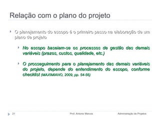 Relação com o plano do projeto Administração de Projetos Prof. Antonio Marcos O planejamento do escopo é o primeiro passo na elaboração de um plano de projeto No escopo baseiam-se os processos de gestão das demais variáveis (prazos, custos, qualidade, etc.) O prosseguimento para o planejamento das demais variáveis do projeto, depende do entendimento do escopo, conforme checklist  (MAXIMIANO, 2009, pp. 54-56) 