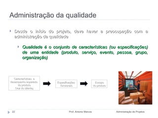 Administração da qualidade Administração de Projetos Prof. Antonio Marcos Desde o início do projeto, deve haver a preocupação com a administração da qualidade Qualidade é o conjunto de características (ou especificações) de uma entidade (produto, serviço, evento, pessoa, grupo, organização) Características  e desempenho esperado  do produto (voz do cliente) Especificações  funcionais Escopo do produto Fonte: MAXIMIANO, 2009. 