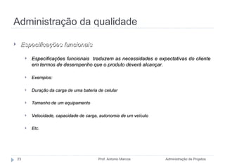 Administração da qualidade Administração de Projetos Prof. Antonio Marcos Especificações funcionais Especificações funcionais  traduzem as necessidades e expectativas do cliente em termos de desempenho que o produto deverá alcançar. Exemplos: Duração da carga de uma bateria de celular Tamanho de um equipamento Velocidade, capacidade de carga, autonomia de um veículo Etc. 