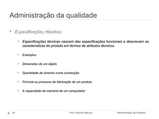 Administração da qualidade Administração de Projetos Prof. Antonio Marcos Especificações técnicas Especificações técnicas nascem das especificações funcionais e descrevem as características do produto em termos de atributos técnicos. Exemplos: Dimensões de um objeto Quantidade de cimento numa construção Fórmula ou processo de fabricação de um produto A capacidade de memória de um computador 