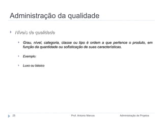 Administração da qualidade Administração de Projetos Prof. Antonio Marcos Níveis de qualidade Grau, nível, categoria, classe ou tipo é ordem a que pertence o produto, em função da quantidade ou sofisticação de suas características. Exemplo: Luxo ou básico 
