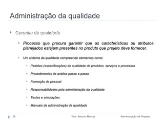 Administração da qualidade Administração de Projetos Prof. Antonio Marcos Garantia da qualidade Processo que procura garantir que as características ou atributos planejados estejam presentes no produto que projeto deve fornecer. Um sistema da qualidade compreende elementos como: Padrões (especificações) de qualidade de produtos, serviços e processos Procedimentos de análise passo a passo Formação de pessoal Responsabilidades pela administração da qualidade Testes e simulações Manuais de administração da qualidade 