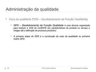 Administração da qualidade Administração de Projetos Prof. Antonio Marcos Casa da qualidade (QFD – Desdobramento da Função Qualidade) QFD – Desdobramento da Função Qualidade   é uma técnica organizada para traduzir a VOZ do CLIENTE em características do produto ou serviço e chegar até a definição do processo produtivo. A primeira etapa do QFD é a construção da casa da qualidade ou primeira matriz QFD. QFD =  Quality Function Deployment 