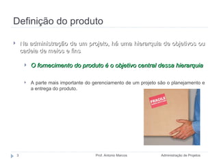 Definição do produto Administração de Projetos Prof. Antonio Marcos Na administração de um projeto, há uma hierarquia de objetivos ou cadeia de meios e fins O fornecimento do produto é o objetivo central dessa hierarquia A parte mais importante do gerenciamento de um projeto são o planejamento e a entrega do produto. 