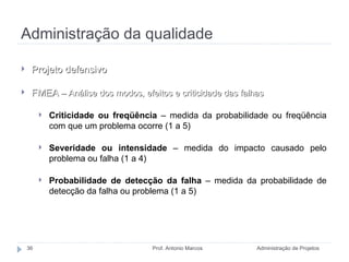 Administração da qualidade Administração de Projetos Prof. Antonio Marcos Projeto defensivo FMEA  – Análise dos modos, efeitos e criticidade das falhas Criticidade ou freqüência  – medida da probabilidade ou freqüência com que um problema ocorre (1 a 5) Severidade ou intensidade  – medida do impacto causado pelo problema ou falha (1 a 4) Probabilidade de detecção da falha  – medida da probabilidade de detecção da falha ou problema (1 a 5) 