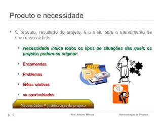 Produto e necessidade Administração de Projetos Prof. Antonio Marcos O produto, resultado do projeto, é o meio para o atendimento de uma necessidade Necessidade indica todos os tipos de situações das quais os projetos podem-se originar:  Encomendas Problemas Idéias criativas ou oportunidades Necessidades = justificativas do projeto 