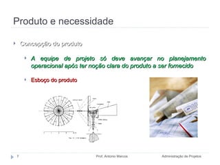 Produto e necessidade Administração de Projetos Prof. Antonio Marcos Concepção do produto A equipe de projeto só deve avançar no planejamento operacional após ter noção clara do produto a ser fornecido  Esboço do produto 