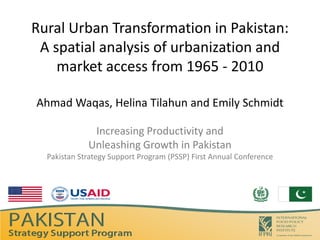 Rural Urban Transformation in Pakistan:
 A spatial analysis of urbanization and
    market access from 1965 - 2010

Ahmad Waqas, Helina Tilahun and Emily Schmidt

              Increasing Productivity and
             Unleashing Growth in Pakistan
  Pakistan Strategy Support Program (PSSP) First Annual Conference
 