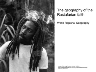 The geography of the
Rastafarian faith
World Regional Geography
Midnight Raver blog. Retrieved October 29, 2014:
http://midnightraverblog.com/2012/02/12/bunny-wailer-the-elder-
statesman-of-reggae/
 