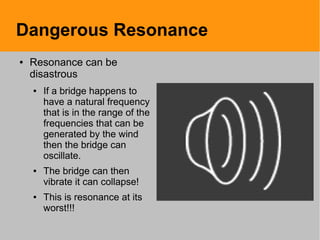 Dangerous Resonance
● Resonance can be
disastrous
● If a bridge happens to
have a natural frequency
that is in the range of the
frequencies that can be
generated by the wind
then the bridge can
oscillate.
● The bridge can then
vibrate it can collapse!
● This is resonance at its
worst!!!
 