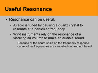 Useful Resonance
● Resonance can be useful.
● A radio is tuned by causing a quartz crystal to
resonate at a particular frequency.
● Wind instruments rely on the resonance of a
vibrating air column to make an audible sound.
– Because of the sharp spike on the frequency response
curve, other frequencies are cancelled out and not heard.
 