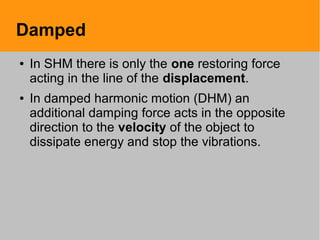 Damped
● In SHM there is only the one restoring force
acting in the line of the displacement.
● In damped harmonic motion (DHM) an
additional damping force acts in the opposite
direction to the velocity of the object to
dissipate energy and stop the vibrations.
 
