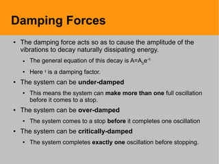 Damping Forces
● The damping force acts so as to cause the amplitude of the
vibrations to decay naturally dissipating energy.
● The general equation of this decay is A=A0
e-ˠt
● Here ˠ is a damping factor.
● The system can be under-damped
● This means the system can make more than one full oscillation
before it comes to a stop.
● The system can be over-damped
● The system comes to a stop before it completes one oscillation
● The system can be critically-damped
● The system completes exactly one oscillation before stopping.
 