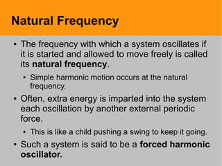 Natural Frequency
● The frequency with which a system oscillates if
it is started and allowed to move freely is called
its natural frequency.
● Simple harmonic motion occurs at the natural
frequency.
● Often, extra energy is imparted into the system
each oscillation by another external periodic
force.
● This is like a child pushing a swing to keep it going.
● Such a system is said to be a forced harmonic
oscillator.
 